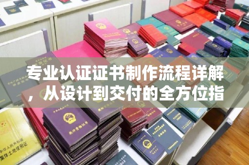 巍山专业认证证书制作流程详解，从设计到交付的全方位指南