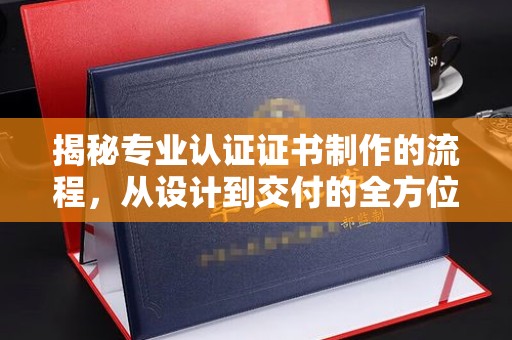 巍山揭秘专业认证证书制作的流程，从设计到交付的全方位指南